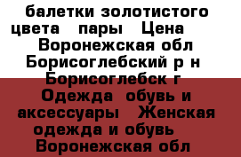 балетки золотистого цвета 2 пары › Цена ­ 200 - Воронежская обл., Борисоглебский р-н, Борисоглебск г. Одежда, обувь и аксессуары » Женская одежда и обувь   . Воронежская обл.